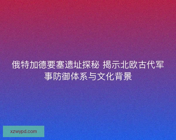 俄特加德要塞遗址探秘 揭示北欧古代军事防御体系与文化背景