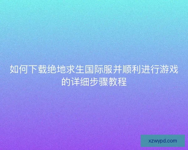 如何下载绝地求生国际服并顺利进行游戏的详细步骤教程