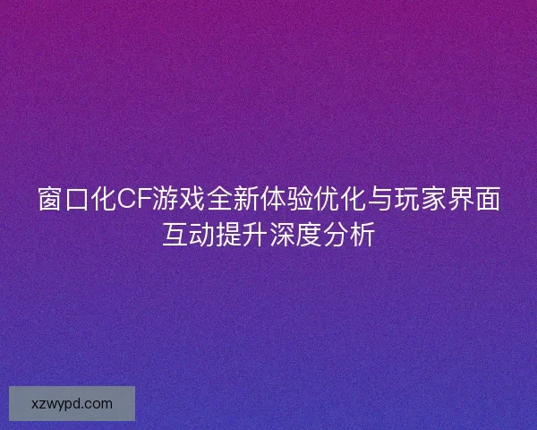 窗口化CF游戏全新体验优化与玩家界面互动提升深度分析