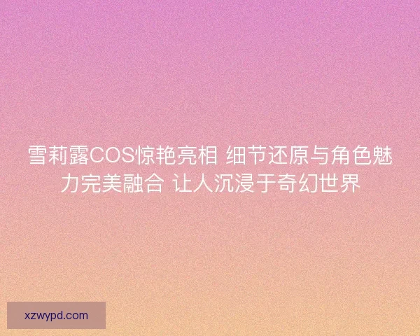 雪莉露COS惊艳亮相 细节还原与角色魅力完美融合 让人沉浸于奇幻世界