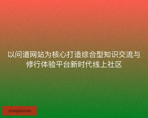 以问道网站为核心打造综合型知识交流与修行体验平台新时代线上社区