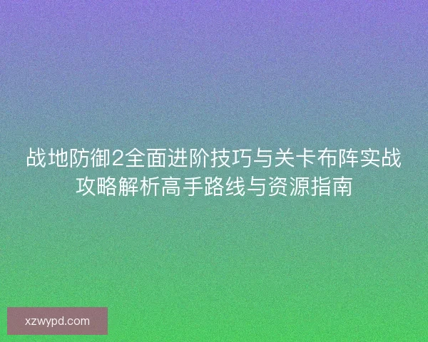 战地防御2全面进阶技巧与关卡布阵实战攻略解析高手路线与资源指南