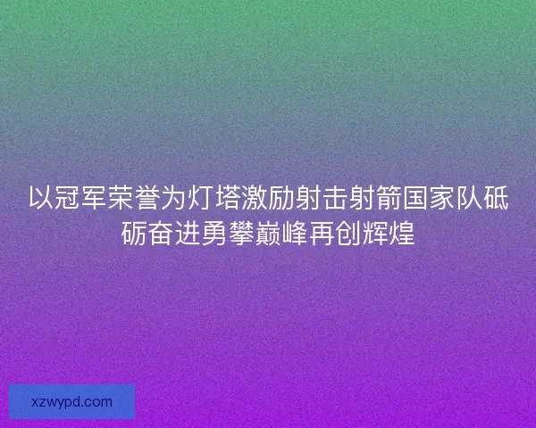 以冠军荣誉为灯塔激励射击射箭国家队砥砺奋进勇攀巅峰再创辉煌