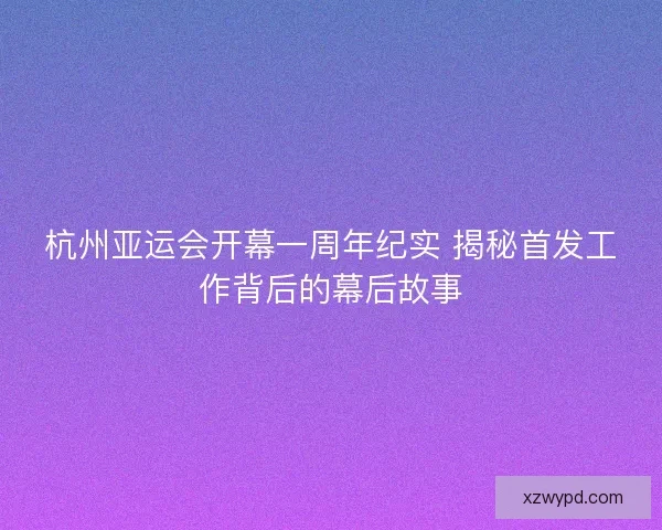 杭州亚运会开幕一周年纪实 揭秘首发工作背后的幕后故事