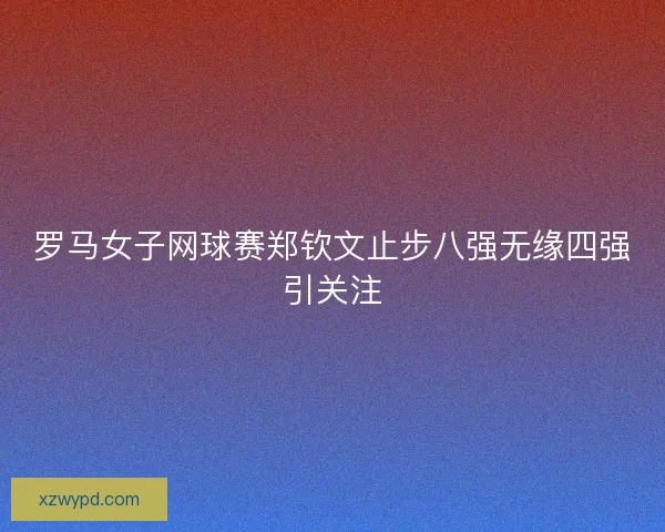 罗马女子网球赛郑钦文止步八强无缘四强引关注
