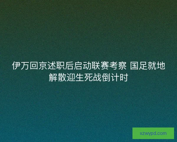 伊万回京述职后启动联赛考察 国足就地解散迎生死战倒计时