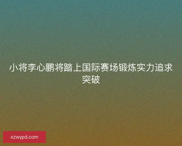 小将李心鹏将踏上国际赛场锻炼实力追求突破