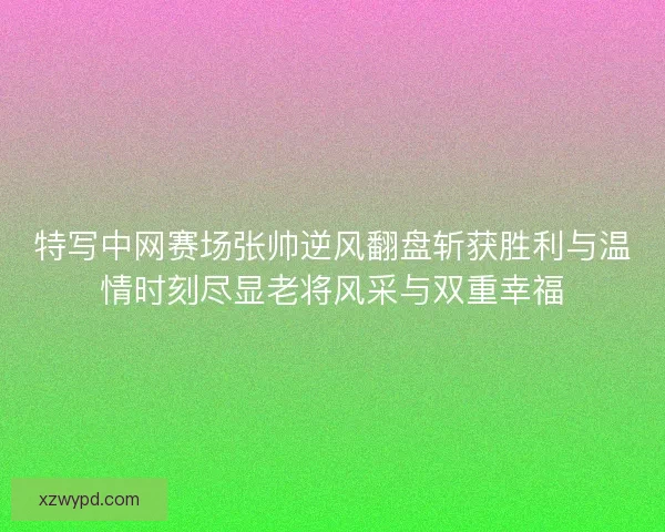 特写中网赛场张帅逆风翻盘斩获胜利与温情时刻尽显老将风采与双重幸福 特写中网赛场张帅逆风翻盘斩获胜利与温情时刻尽显老将风采与双重幸福