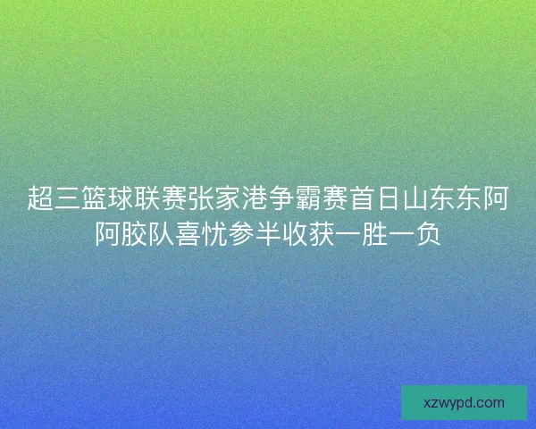 超三篮球联赛张家港争霸赛首日山东东阿阿胶队喜忧参半收获一胜一负 超三篮球联赛张家港争霸赛首日山东东阿阿胶队喜忧参半收获一胜一负