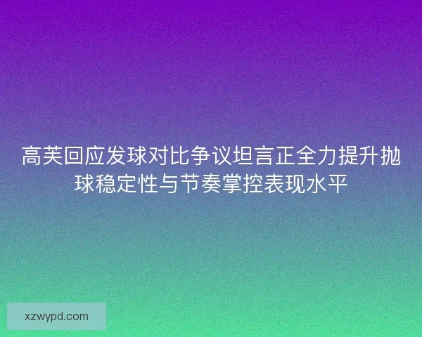 高芙回应发球对比争议坦言正全力提升抛球稳定性与节奏掌控表现水平