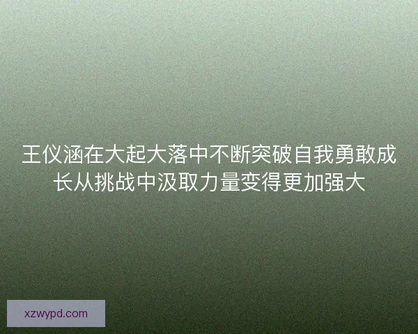 王仪涵在大起大落中不断突破自我勇敢成长从挑战中汲取力量变得更加强大