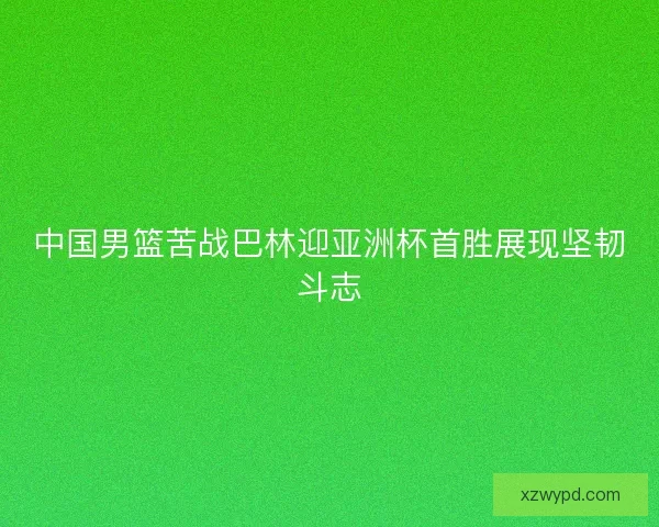 中国男篮苦战巴林迎亚洲杯首胜展现坚韧斗志 中国男篮苦战巴林迎亚洲杯首胜展现坚韧斗志