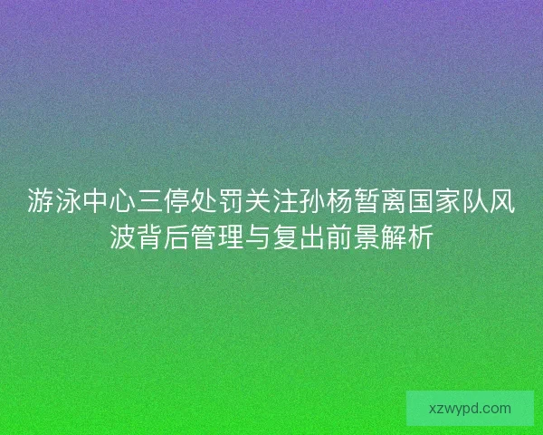 游泳中心三停处罚关注孙杨暂离国家队风波背后管理与复出前景解析