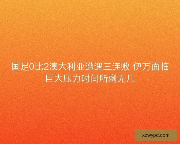 国足0比2澳大利亚遭遇三连败 伊万面临巨大压力时间所剩无几 国足0比2澳大利亚遭遇三连败 伊万面临巨大压力时间所剩无几