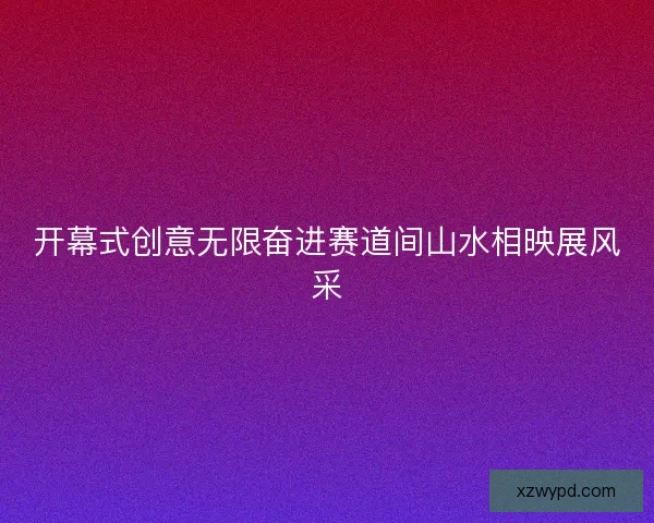 开幕式创意无限奋进赛道间山水相映展风采 开幕式创意无限奋进赛道间山水相映展风采