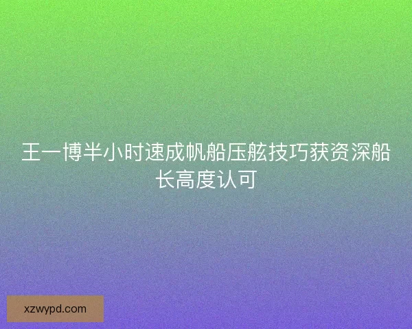 王一博半小时速成帆船压舷技巧获资深船长高度认可